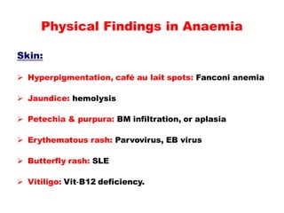 Skin:
 Hyperpigmentation, café au lait spots: Fanconi anemia
 Jaundice: hemolysis
 Petechia & purpura: BM infiltration, or aplasia
 Erythematous rash: Parvovirus, EB virus
 Butterfly rash: SLE
 Vitiligo: Vit-B12 deficiency.
Physical Findings in Anaemia
 