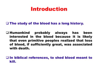 Introduction
 The study of the blood has a long history.
 Humankind probably always has been
interested in the blood because it is likely
that even primitive peoples realized that loss
of blood, if sufficiently great, was associated
with death.
 In biblical references, to shed blood meant to
kill.
 