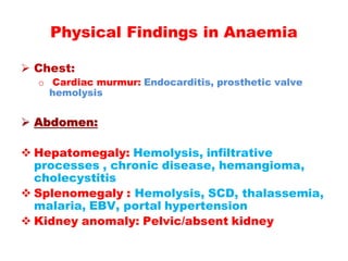  Chest:
o Cardiac murmur: Endocarditis, prosthetic valve
hemolysis
 Abdomen:
 Hepatomegaly: Hemolysis, infiltrative
processes , chronic disease, hemangioma,
cholecystitis
 Splenomegaly : Hemolysis, SCD, thalassemia,
malaria, EBV, portal hypertension
 Kidney anomaly: Pelvic/absent kidney
Physical Findings in Anaemia
 
