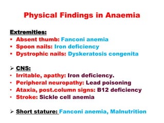 Extremities:
 Absent thumb: Fanconi anemia
 Spoon nails: Iron deficiency
 Dystrophic nails: Dyskeratosis congenita
 CNS:
• Irritable, apathy: Iron deficiency.
• Peripheral neuropathy: Lead poisoning
• Ataxia, post.column signs: B12 deficiency
• Stroke: Sickle cell anemia
 Short stature: Fanconi anemia, Malnutrition
Physical Findings in Anaemia
 
