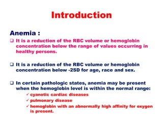 Introduction
Anemia :
 It is a reduction of the RBC volume or hemoglobin
concentration below the range of values occurring in
healthy persons.
 It is a reduction of the RBC volume or hemoglobin
concentration below -2SD for age, race and sex.
 In certain pathologic states, anemia may be present
when the hemoglobin level is within the normal range:
 cyanotic cardiac diseases
 pulmonary disease
 hemoglobin with an abnormally high affinity for oxygen
is present.
 