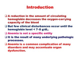  A reduction in the amount of circulating
hemoglobin decreases the oxygen-carrying
capacity of the blood
 But few clinical disturbances occur until the
hemoglobin level < 7–8 g/dL.
 Anemia is not a specific entity
 It is the result of many underlying pathologic
processes.
 Anemia is a common complication of many
disorders and may accentuate organ
dysfunction.
Introduction
 