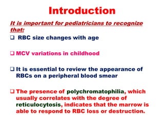 Introduction
It is important for pediatricians to recognize
that:
 RBC size changes with age
 MCV variations in childhood
 It is essential to review the appearance of
RBCs on a peripheral blood smear
 The presence of polychromatophilia, which
usually correlates with the degree of
reticulocytosis, indicates that the marrow is
able to respond to RBC loss or destruction.
 