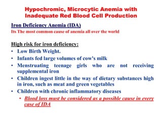 Hypochromic, Microcytic Anemia with
Inadequate Red Blood Cell Production
Iron Deficiency Anemia (IDA)
Its The most common cause of anemia all over the world
High risk for iron deficiency:
• Low Birth Weight.
• Infants fed large volumes of cow's milk
• Menstruating teenage girls who are not receiving
supplemental iron
• Children ingest little in the way of dietary substances high
in iron, such as meat and green vegetables
• Children with chronic inflammatory diseases
• Blood loss must be considered as a possible cause in every
case of IDA
 