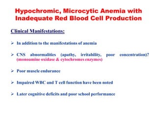 Hypochromic, Microcytic Anemia with
Inadequate Red Blood Cell Production
Clinical Manifestations:
 In addition to the manifestations of anemia
 CNS abnormalities (apathy, irritability, poor concentration)?
(monoamine oxidase & cytochromes enzymes)
 Poor muscle endurance
 Impaired WBC and T cell function have been noted
 Later cognitive deficits and poor school performance
 