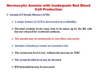 Normocytic Anemia with Inadequate Red Blood
Cell Production
1- Anemia of Chronic Disease (ACD):
 A major feature of ACD is decreased iron availability.
 Elevated cytokine levels cause iron to be taken up by the RE cells
but not released for erythroid synthesis.
 The anemia may be normocytic or, less often, microcytic
 Absolute reticulocyte counts are normal or low
 The serum iron level is low, without the increase in TIBC
 The serum ferritin level may be elevated
 BM hemosiderin may be increased
 