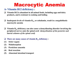 Macrocytic Anemia
A- Vitamin B12 deficiency :
 Vitamin B12 is abundant in all animal foods, including eggs and dairy
products, and is resistant to cooking and boiling
 Inadequate levels of vitamin B12, or cobalamin, result in a megaloblastic
macrocytic anemia
 Vitamin B12 deficiency can also cause a demyelinating disorder involving the
peripheral nerves and, the spinal cord (demyelination of the posterior and
lateral columns of the spinal cord)
 There are many causes of vitamin B12 deficiency :
(1) Strict vegans
(2) Malabsorption
(3) Pernicious anaemia
(4) Ileal resection
(5) Abnormal intestinal transport
 