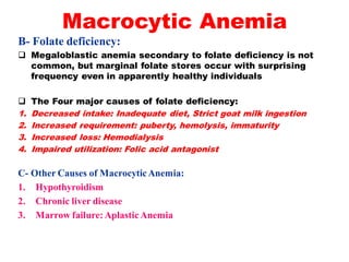 Macrocytic Anemia
B- Folate deficiency:
 Megaloblastic anemia secondary to folate deficiency is not
common, but marginal folate stores occur with surprising
frequency even in apparently healthy individuals
 The Four major causes of folate deficiency:
1. Decreased intake: Inadequate diet, Strict goat milk ingestion
2. Increased requirement: puberty, hemolysis, immaturity
3. Increased loss: Hemodialysis
4. Impaired utilization: Folic acid antagonist
C- Other Causes of MacrocyticAnemia:
1. Hypothyroidism
2. Chronic liver disease
3. Marrow failure:AplasticAnemia
 