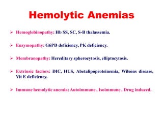 Hemolytic Anemias
 Hemoglobinopathy: Hb SS, SC, S-B thalassemia.
 Enzymopathy: G6PD deficiency, PK deficiency.
 Membranopathy: Hereditary spherocytosis, elliptocytosis.
 Extrinsic factors: DIC, HUS, Abetalipoproteinemia, Wilsons disease,
Vit E deficiency.
 Immune hemolytic anemia:Autoimmune , Isoimmune , Drug induced.
 