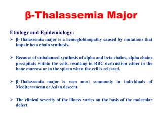 β-Thalassemia Major
Etiology and Epidemiology:
 β-Thalassemia major is a hemoglobinopathy caused by mutations that
impair beta chain synthesis.
 Because of unbalanced synthesis of alpha and beta chains, alpha chains
precipitate within the cells, resulting in RBC destruction either in the
bone marrow or in the spleen when the cell is released.
 β-Thalassemia major is seen most commonly in individuals of
Mediterranean or Asian descent.
 The clinical severity of the illness varies on the basis of the molecular
defect.
 