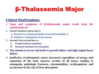 β-Thalassemia Major
Clinical Manifestations:
 Signs and symptoms of β-thalassemia major result from the
combination of:
1. Chronic hemolytic disease due to
A. Decrease in or absent production of normal hemoglobin A
B. Ineffective erythropoiesis in the marrow.
2. Systemic Iron overload due to:
A. Frequent blood transfusions
B. Increased intestinal iron absorption
 The anemia is severe and leads to growth failure and high output heart
failure
 Ineffective erythropoiesis causes increased expenditure of energy and
expansion of the bone marrow cavities of all bones, leading to
osteopenia, pathologic fractures, extramedullary erythropoiesis, and
an increase in the rate of iron absorption.
 