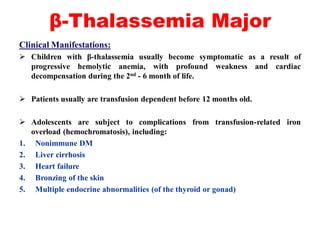 β-Thalassemia Major
Clinical Manifestations:
 Children with β-thalassemia usually become symptomatic as a result of
progressive hemolytic anemia, with profound weakness and cardiac
decompensation during the 2nd - 6 month of life.
 Patients usually are transfusion dependent before 12 months old.
 Adolescents are subject to complications from transfusion-related iron
overload (hemochromatosis), including:
1. Nonimmune DM
2. Liver cirrhosis
3. Heart failure
4. Bronzing of the skin
5. Multiple endocrine abnormalities (of the thyroid or gonad)
 