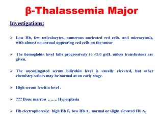 β-Thalassemia Major
Investigations:
 Low Hb, few reticulocytes, numerous nucleated red cells, and microcytosis,
with almost no normal-appearing red cells on the smear
 The hemoglobin level falls progressively to <5.0 g/dL unless transfusions are
given.
 The unconjugated serum bilirubin level is usually elevated, but other
chemistry values may be normal at an early stage.
 High serum ferritin level .
 ??? Bone marrow ……. Hyperplasia
 Hb electrophoresis: high Hb F, low Hb A, normal or slight elevated Hb A2
 