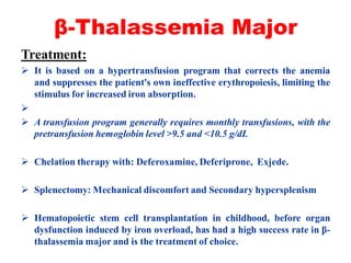 β-Thalassemia Major
Treatment:
 It is based on a hypertransfusion program that corrects the anemia
and suppresses the patient's own ineffective erythropoiesis, limiting the
stimulus for increased iron absorption.

 A transfusion program generally requires monthly transfusions, with the
pretransfusion hemoglobin level >9.5 and <10.5 g/dL
 Chelation therapy with: Deferoxamine, Deferiprone, Exjede.
 Splenectomy: Mechanical discomfort and Secondary hypersplenism
 Hematopoietic stem cell transplantation in childhood, before organ
dysfunction induced by iron overload, has had a high success rate in β-
thalassemia major and is the treatment of choice.
 
