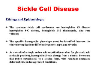 Sickle Cell Disease
Etiology and Epidemiology:
 The common sickle cell syndromes are hemoglobin SS disease,
hemoglobin S-C disease, hemoglobin S-β thalassemia, and rare
variants
 The specific hemoglobin phenotype must be identified because the
clinical complications differ in frequency, type, and severity
 As a result of a single amino acid substitution (valine for glutamic acid
at the β6 position), hemoglobin S cells change from a normal biconcave
disc (when oxygenated) to a sickled form, with resultant decreased
deformability in deoxygenated conditions.
 