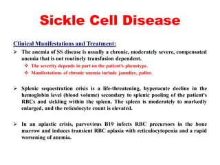 Sickle Cell Disease
Clinical Manifestations and Treatment:
 The anemia of SS disease is usually a chronic, moderately severe, compensated
anemia that is not routinely transfusion dependent.
 The severity depends in part on the patient's phenotype.
 Manifestations of chronic anemia include jaundice, pallor.
 Splenic sequestration crisis is a life-threatening, hyperacute decline in the
hemoglobin level (blood volume) secondary to splenic pooling of the patient's
RBCs and sickling within the spleen. The spleen is moderately to markedly
enlarged, and the reticulocyte count is elevated.
 In an aplastic crisis, parvovirus B19 infects RBC precursors in the bone
marrow and induces transient RBC aplasia with reticulocytopenia and a rapid
worsening of anemia.
 