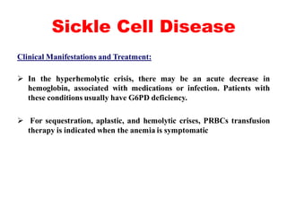 Sickle Cell Disease
Clinical Manifestations and Treatment:
 In the hyperhemolytic crisis, there may be an acute decrease in
hemoglobin, associated with medications or infection. Patients with
these conditions usually have G6PD deficiency.
 For sequestration, aplastic, and hemolytic crises, PRBCs transfusion
therapy is indicated when the anemia is symptomatic
 