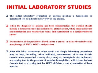 INITIAL LABORATORY STUDIES
 The initial laboratory evaluation of anemia involves a hemoglobin or
hematocrit test to indicate the severity of the anemia.
 When the diagnosis of anemia has been substantiated: the workup should
include a measurement of red cell indices, platelet count, white blood cell count
and differential, and reticulocyte count; and examination of a peripheral blood
smear.
 Examination of the peripheral blood smear is crucial to assess the number and
morphology of RBCs, WBCs, and platelets.
 After this initial assessment, other useful and simple laboratory procedures
may be used, including, when indicated, measurement of serum ferritin
concentration, supravital staining of erythrocytes, hemoglobin electrophoresis,
a screening test for the presence of unstable hemoglobins, a direct and indirect
Coombs test, a screening test for G6PD deficiency, and examination of bone
marrow.
 