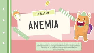La anemia se define como una reducción de la concentración de la
hemoglobina o de la masa global de hematíes en la sangre periférica
por debajo de los niveles considerados normales para una
determinada edad.
 