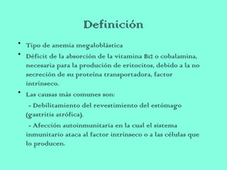 Definición
• Tipo de anemia megaloblástica
• Déficit de la absorción de la vitamina B12 o cobalamina,
necesaria para la produción de eritocitos, debido a la no
secreción de su proteína transportadora, factor
intrínseco.
• Las causas más comunes son:
- Debilitamiento del revestimiento del estómago
(gastritis atrófica).
- Afección autoinmunitaria en la cual el sistema
inmunitario ataca al factor intrínseco o a las células que
lo producen.
 