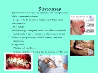 Síntomas• Son muy leves o a penas se perciben. Son los siguientes:
- Diarrea o estreñimiento
- Fatiga, falta de energía o mareos muy frecuentes.
- Inapetencia
- Piel pálida
- Dificultad para respirar sobre todo al hacer ejercicio
- Inflamación y enrojecimiento de la lengua o encías
• Síntomas que presentan daño al sistema nervioso:
- Confusión
- Depresión
- Pérdida del equilibrio
- Entumecimiento y hormigueo en las manos y los pies 
 