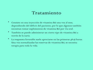 Tratamiento
• Consiste en una inyección de vitamina B12 una vez al mes,
dependiendo del déficit del paciente, por lo que algunos también
necesitan tomar suplementos de vitamina B12 por vía oral.
• También se puede administrar un cierto tipo de vitamina B12 a
través de la nariz.
• La respuesta favorable suele apreciarse en las primeras 48-72 horas.
Una vez normalizadas las reservas de vitamina B12, se necesita
terapia para toda la vida.
 