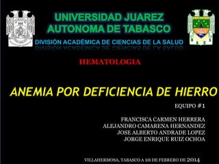 DIVISIÓN ACADÉMICA DE CIENCIAS DE LA SALUD

HEMATOLOGIA

ANEMIA POR DEFICIENCIA DE HIERRO
EQUIPO #1
FRANCISCA CARMEN HERRERA
ALEJANDRO CAMARENA HERNANDEZ
JOSE ALBERTO ANDRADE LOPEZ
JORGE ENRIQUE RUIZ OCHOA

VILLAHERMOSA, TABASCO A 10 DE FEBRERO DE 2014

 