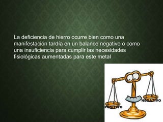 La deficiencia de hierro ocurre bien como una
manifestación tardía en un balance negativo o como
una insuficiencia para cumplir las necesidades
fisiológicas aumentadas para este metal
 