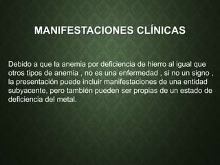 MANIFESTACIONES CLÍNICAS
Debido a que la anemia por deficiencia de hierro al igual que
otros tipos de anemia , no es una enfermedad , si no un signo ,
la presentación puede incluir manifestaciones de una entidad
subyacente, pero también pueden ser propias de un estado de
deficiencia del metal.
 