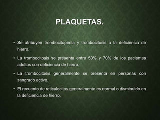 PLAQUETAS.
• Se atribuyen trombocitopenia y trombocitosis a la deficiencia de
hierro.
• La trombocitosis se presenta entre 50% y 70% de los pacientes
adultos con deficiencia de hierro.
• La trombocitosis generalmente se presenta en personas con
sangrado activo.
• El recuento de reticulocitos generalmente es normal o disminuido en
la deficiencia de hierro.
 