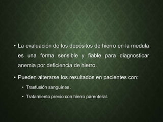 • La evaluación de los depósitos de hierro en la medula
es una forma sensible y fiable para diagnosticar
anemia por deficiencia de hierro.
• Pueden alterarse los resultados en pacientes con:
• Trasfusión sanguínea.
• Tratamiento previo con hierro parenteral.
 