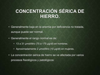 CONCENTRACIÓN SÉRICA DE
HIERRO.
• Generalmente baja en la anemia por deficiencia no tratada,
aunque puede ser normal.
• Generalmente el rango normal es de:
• 13 a 31 µmol/litro (75 a 175 µg/dl) en hombres.
• Aproximadamente 2 µmol/litro (10 µg/dl) en mujeres.
• La concentración sérica de hierro se ve afectada por varios
procesos fisiológicos y patológicos:
 
