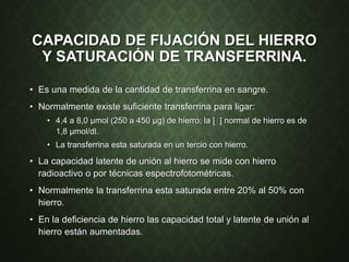 CAPACIDAD DE FIJACIÓN DEL HIERRO
Y SATURACIÓN DE TRANSFERRINA.
• Es una medida de la cantidad de transferrina en sangre.
• Normalmente existe suficiente transferrina para ligar:
• 4,4 a 8,0 µmol (250 a 450 µg) de hierro; la [ ] normal de hierro es de
1,8 µmol/dl.
• La transferrina esta saturada en un tercio con hierro.
• La capacidad latente de unión al hierro se mide con hierro
radioactivo o por técnicas espectrofotométricas.
• Normalmente la transferrina esta saturada entre 20% al 50% con
hierro.
• En la deficiencia de hierro las capacidad total y latente de unión al
hierro están aumentadas.
 