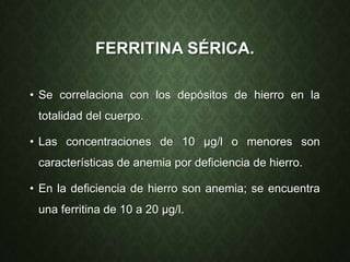 FERRITINA SÉRICA.
• Se correlaciona con los depósitos de hierro en la
totalidad del cuerpo.
• Las concentraciones de 10 µg/l o menores son
características de anemia por deficiencia de hierro.
• En la deficiencia de hierro son anemia; se encuentra
una ferritina de 10 a 20 µg/l.
 