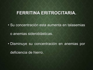 FERRITINA ERITROCITARIA.
• Su concentración esta aumenta en talasemias
o anemias sideroblásticas.
• Disminuye su concentración en anemias por
deficiencia de hierro.
 
