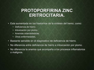 PROTOPORFIRINA ZINC
ERITROCITARIA.
• Esta aumentada en los trastornos de la síntesis del hemo, como:
• Deficiencia de hierro.
• Intoxicación por plomo.
• Anemias sideroblásticas.
• Otras enfermedades.
• Bastante sensible en el diagnostico de deficiencia de hierro.
• No diferencia entre deficiencia de hierro e intoxicación por plomo.
• No diferencia la anemia que acompaña a los procesos inflamatorios
o malignos.
 