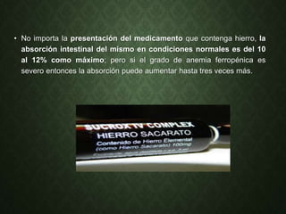 • No importa la presentación del medicamento que contenga hierro, la
absorción intestinal del mismo en condiciones normales es del 10
al 12% como máximo; pero si el grado de anemia ferropénica es
severo entonces la absorción puede aumentar hasta tres veces más.
 