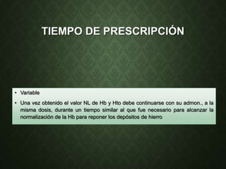TIEMPO DE PRESCRIPCIÓN
• Variable
• Una vez obtenido el valor NL de Hb y Hto debe continuarse con su admon., a la
misma dosis, durante un tiempo similar al que fue necesario para alcanzar la
normalización de la Hb para reponer los depósitos de hierro
 