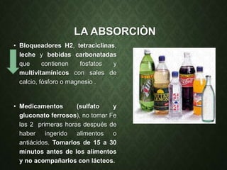 LA ABSORCIÒN
• Bloqueadores H2, tetraciclinas,
leche y bebidas carbonatadas
que contienen fosfatos y
multivitamínicos con sales de
calcio, fósforo o magnesio .
• Medicamentos (sulfato y
gluconato ferrosos), no tomar Fe
las 2 primeras horas después de
haber ingerido alimentos o
antiácidos. Tomarlos de 15 a 30
minutos antes de los alimentos
y no acompañarlos con lácteos.
 