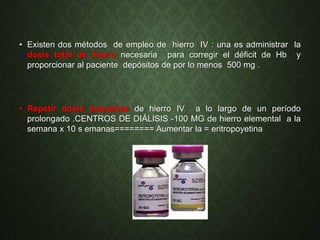 • Existen dos métodos de empleo de hierro IV : una es administrar la
dosis total de hierro necesaria para corregir el déficit de Hb y
proporcionar al paciente depósitos de por lo menos 500 mg .
• Repetir dosis pequeñas de hierro IV a lo largo de un período
prolongado .CENTROS DE DIÁLISIS -100 MG de hierro elemental a la
semana x 10 s emanas======== Aumentar la = eritropoyetina
 