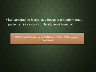 • La cantidad de hierro que necesita un determinado
paciente se calcula con la siguiente fórmula:
PCX2.3X(15-Hb del paciente/100 ml )+500 ò 1000 mg (para
depósitos)
 