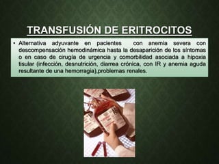 TRANSFUSIÓN DE ERITROCITOS
• Alternativa adyuvante en pacientes con anemia severa con
descompensación hemodinámica hasta la desaparición de los síntomas
o en caso de cirugía de urgencia y comorbilidad asociada a hipoxia
tisular (infección, desnutrición, diarrea crónica, con IR y anemia aguda
resultante de una hemorragia),problemas renales.
 