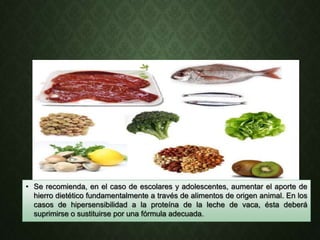 • Se recomienda, en el caso de escolares y adolescentes, aumentar el aporte de
hierro dietético fundamentalmente a través de alimentos de origen animal. En los
casos de hipersensibilidad a la proteína de la leche de vaca, ésta deberá
suprimirse o sustituirse por una fórmula adecuada.
 
