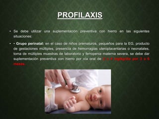 PROFILAXIS
• Se debe utilizar una suplementación preventiva con hierro en las siguientes
situaciones:
• • Grupo perinatal: en el caso de niños prematuros, pequeños para la EG, producto
de gestaciones múltiples, presencia de hemorragias uteroplacentarias o neonatales,
toma de múltiples muestras de laboratorio y ferropenia materna severa, se debe dar
suplementación preventiva con hierro por vía oral de 2 a 4 mg/kg/día por 3 a 6
meses.
 