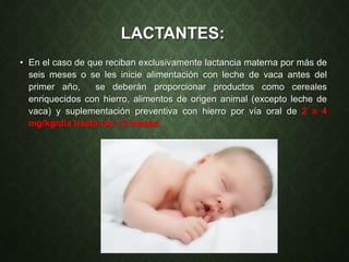 LACTANTES:
• En el caso de que reciban exclusivamente lactancia materna por más de
seis meses o se les inicie alimentación con leche de vaca antes del
primer año, se deberán proporcionar productos como cereales
enriquecidos con hierro, alimentos de origen animal (excepto leche de
vaca) y suplementación preventiva con hierro por vía oral de 2 a 4
mg/kg/día hasta los 12 meses.
 