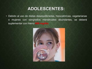 ADOLESCENTES:
• Debido al uso de dietas desequilibradas, hipocalóricas, vegetarianas
o mujeres con sangrados menstruales abundantes, se deberá
suplementar con hierro 400 mg/día
 
