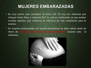 MUJERES EMBARAZADAS
• Es muy común usar complejos de hierro (30- 50 mg) con vitaminas que
incluyan ácido fólico y vitamina B12, lo cual es insuficiente ya que existen
muchos estudios que confirman la ineficacia de este tratamiento para la
anemia.
• En mujeres embarazadas con anemia ferropénica se debe utilizar dosis de
hierro de 100 mg cada 12 horas con vitamina C durante todo el
embarazo.
 