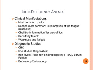 IRON-DEFICIENCY ANEMIA
 Clinical Manifestations
 Most common: pallor
 Second most common: inflammation of the tongue
(glossistis)
 Cheilitis=inflammation/fissures of lips
 Sensitivity to cold
 Weakness and fatigue
 Diagnostic Studies
 CBC
 Iron studies Diagnostics:
 Iron levels: Total iron-binding capacity (TIBC), Serum
Ferritin.
 Endoscopy/Colonscopy 12
 