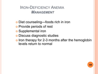 IRON-DEFICIENCY ANEMIA
MANAGEMENT
 Diet counseling—foods rich in iron
 Provide periods of rest
 Supplemental iron
 Discuss diagnostic studies
 Iron therapy for 2-3 months after the hemoglobin
levels return to normal
18
 