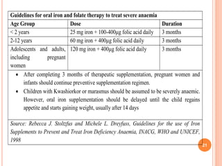 Guidelines for oral iron and folate therapy to treat severe anaemia
Age Group Dose Duration
< 2 years 25 mg iron + 100-400μg folic acid daily 3 months
2-12 years 60 mg iron + 400μg folic acid daily 3 months
Adolescents and adults,
including pregnant
women
120 mg iron + 400μg folic acid daily 3 months
 After completing 3 months of therapeutic supplementation, pregnant women and
infants should continue preventive supplementation regimen.
 Children with Kwashiorkor or marasmus should be assumed to be severely anaemic.
However, oral iron supplementation should be delayed until the child regains
appetite and starts gaining weight, usually after 14 days
Source: Rebecca J. Stoltzfus and Michele L. Dreyfuss, Guidelines for the use of Iron
Supplements to Prevent and Treat Iron Deficiency Anaemia, INACG, WHO and UNICEF,
1998
21
 